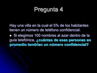 Pregunta 4

Hay una villa en la cual el 5% de los habitantes
tienen un número de teléfono confidencial.
 Si elegimos 100 nombres al azar dentro de la
guía telefónica, ¿cuántas de esas personas en
promedio tendrían un número confidencial?
 