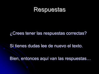 Respuestas


¿Crees tener las respuestas correctas?

Si tienes dudas lee de nuevo el texto.

Bien, entonces aquí van las respuestas…
 