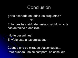 Conclusión
¿Has acertado en todas las preguntas?
¡No!
Entonces has leído demasiado rápido y no te
has detenido a analizar.
¡No te desanimes!
Envíale esto a tus amistades…
Cuando uno se mira, se desconsuela…
Pero cuando uno se compara, se consuela…
 