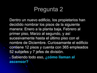 Pregunta 2
Dentro un nuevo edificio, los propietarios han
decidido nombrar los pisos de la siguiente
manera: Enero a la planta baja, Febrero al
primer piso, Marzo al segundo, y así
sucesivamente hasta el último piso con el
nombre de Diciembre. Curiosamante el edificio
contiene 12 pisos y cuenta con 365 empleados
52 subjefes y 7 jefes de división.
● Sabiendo todo eso, ¿cómo llaman al
ascensor?
 