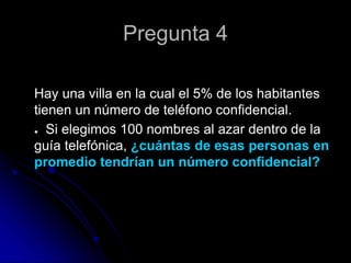 Pregunta 4
Hay una villa en la cual el 5% de los habitantes
tienen un número de teléfono confidencial.
● Si elegimos 100 nombres al azar dentro de la
guía telefónica, ¿cuántas de esas personas en
promedio tendrían un número confidencial?
 
