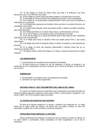 19.- Si hay follajes en forma de ondas indica que esta a la defensiva, que tiene
educación y que no se enfrenta a las cosas.
20.- Si hay follaje con lazos indica que desea emplear su encanto para convencer.
21.- Si hay follaje en forma de hilos indica habilidad para eludir lo que le desagrada.
22.- Si el follaje se va ensanchando progresivamente indica que procura progresar y
mejorando en lo que pueda.
23.- Si el follaje tiene apariencia de bordado indica que tiene una actitud femenina, de
amabilidad y de encanto.
24.- Si el follaje esta retocado indica que desea ocultar y reparar sus faltas cometidas
para evitar reproches.
25.- Si el follaje tiene flores en el árbol indica dulzura, sentimentalismo y ternura.
26.- Si en vez de follaje es una palmera indica una búsqueda de cambio.
27.- Si en vez de follaje es un sauce del llamado llorón indica falta de ardor, desaliento
motivado por las circunstancias.
28.- Si el follaje esta hacia la derecha indica que desea apoyo firme y que busca
relacionarse.
29.- Si el follaje esta hacia la izquierda indica un retorno al pasado y a las experiencias
infantiles.
30.- Si el follaje no tiene una dirección determinada o definida indica que es un
individuo de decisión difícil.
31.- Se deberá cuidar la altura del follaje en el dibujo y hacerse proporcional al dibujo
realizado.
LAS BORRADURAS
1.- Las borraduras se consideran como expresión de ansiedad.
2.- Al borrar indica por lo regular en vez de mejorarse el dibujo, se empeora y se
confirmara así en la interpretación de que la borradura es un índice de conflicto en esa área en
que se borro.
SOMBREADO
1.- El sombreado se considera como una expresión de ansiedad.
2 - Sombrear con vigor indica agresividad.
HISTORIA PARA EL TEST PSICOMÉTRICO DEL DIBUJO DEL ARBOL
En cuanto a la historia acerca de este dibujo, pero imagíneselo que existe este árbol en
donde te puedes preguntar lo siguiente ¿Cómo será el árbol?, ¿Será grande o pequeño?, ¿Es
fuerte o débil?, etc. Si te recuerda a alguno escríbelo.
LA TÉCNICA DE INVENTAR UNA HISTORIA
El tema de la historia consiste en el asunto o situación que predomine en el relato
hecho por el sujeto sobre los dibujos. Los temas que se pueden manejar en este test
psicométrico pueden ser un árbol conocido y donde se encuentra.
PROBLEMAS PARA EMPEZAR LA HISTORIA
Existen problemas para empezar la historia ya que se demora en hacer la historia, no
se sabe hacerla o comenzarla, indica emotividad, se tiene incapacidad o se te fue la
inspiración.
 