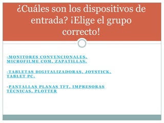 ¿Cuáles son los dispositivos de
      entrada? ¡Elige el grupo
             correcto!

-MONITORES CONVENCIONALES,
MICROFILME COM, ZAPATILLAS.

-TABLETAS DIGITALIZADORAS, JOYSTICK,
TABLET PC.

-PANTALLAS PLANAS TFT, IMPRESORAS
TÉCNICAS, PLOTTER
 