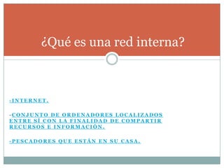¿Qué es una red interna?



-INTERNET.

-CONJUNTO DE ORDENADORES LOCALIZADOS
ENTRE SÍ CON LA FINALIDAD DE COMPARTIR
RECURSOS E INFORMACIÓN.

-PESCADORES QUE ESTÁN EN SU CASA.
 