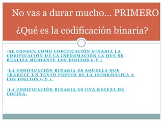 No vas a durar mucho… PRIMERO
   ¿Qué es la codificación binaria?

-SE CONOCE COMO CODIFICACIÓN BINARIA LA
CODIFICACIÓN DE LA INFORMACIÓN LA QUE SE
REALIZA MEDIANTE LOS DÍGITOS 0 Y 1

-LA CODIFICACIÓN BINARIA ES AQUELLA QUE
TRADUCE UN TEXTO PROPIO DE LA INFORMÁTICA A
LOS DÍGITOS 0 Y 1.

-LA CODIFICACIÓN BINARIA ES UNA RECETA DE
COCINA.
 
