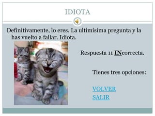 IDIOTA

Definitivamente, lo eres. La ultimísima pregunta y la
 has vuelto a fallar. Idiota.

                             Respuesta 11 INcorrecta.


                                 Tienes tres opciones:

                                 VOLVER
                                 SALIR
 