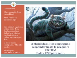 ¡Enhorabuena!

¡Has conseguido llegar
hasta el final!

Anda, tómate un
descanso o algo.



Vete a comer, seguro que
estás al límite de tus
facultades mentales
dado al gran esfuerzo
que has tenido que
realizar para hacer este
Test.

O tienes mucha
inteligencia… O ha sido    ¡Felicidades! ¡Has conseguido
suerte.                     responder hasta la pregunta
En cualquier                          EXTRA!
caso, FELICIDADES.             Dale a ESC para salir.
 