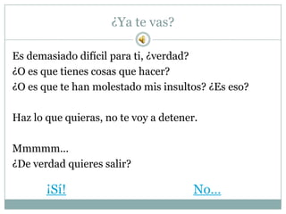 ¿Ya te vas?

Es demasiado difícil para ti, ¿verdad?
¿O es que tienes cosas que hacer?
¿O es que te han molestado mis insultos? ¿Es eso?

Haz lo que quieras, no te voy a detener.

Mmmmm…
¿De verdad quieres salir?

       ¡Sí!                            No…
 