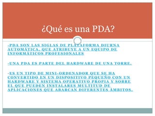 ¿Qué es una PDA?
-PDA SON LAS SIGLAS DE PLATAFORMA DIURNA
AUTOMÁTICA, QUE ATRIBUYE A UN EQUIPO DE
INFORMÁTICOS PROFESIONALES

-UNA PDA ES PARTE DEL HARDWARE DE UNA TORRE.

-ES UN TIPO DE MINI-ORDENADOR QUE SE HA
CONVERTIDO EN UN DISPOSITIVO PEQUEÑO CON UN
HARDWARE Y SISTEMA OPERATIVO PROPIA Y SOBRE
EL QUE PUEDEN INSTALARES MULTITUD DE
APLICACIONES QUE ABARCAN DIFERENTES ÁMBITOS.
 