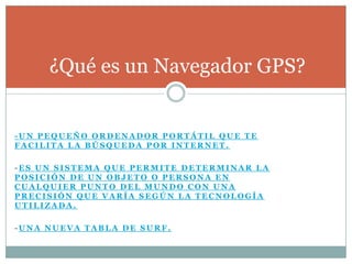 ¿Qué es un Navegador GPS?


-UN PEQUEÑO ORDENADOR PORTÁTIL QUE TE
FACILITA LA BÚSQUEDA POR INTERNET.

-ES UN SISTEMA QUE PERMITE DETERMINAR LA
POSICIÓN DE UN OBJETO O PERSONA EN
CUALQUIER PUNTO DEL MUNDO CON UNA
PRECISIÓN QUE VARÍA SEGÚN LA TECNOLOGÍA
UTILIZADA.

-UNA NUEVA TABLA DE SURF.
 
