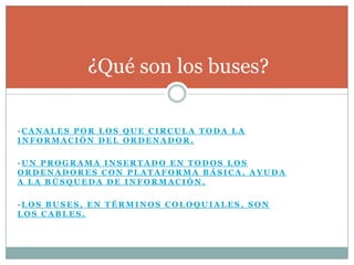 ¿Qué son los buses?

-CANALES POR LOS QUE CIRCULA TODA LA
INFORMACIÓN DEL ORDENADOR.

-UN PROGRAMA INSERTADO EN TODOS LOS
ORDENADORES CON PLATAFORMA BÁSICA, AYUDA
A LA BÚSQUEDA DE INFORMACIÓN.

-LOS BUSES, EN TÉRMINOS COLOQUIALES, SON
LOS CABLES.
 