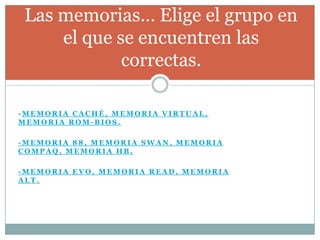 Las memorias… Elige el grupo en
     el que se encuentren las
             correctas.

-MEMORIA CACHÉ, MEMORIA VIRTUAL,
MEMORIA ROM-BIOS.

-MEMORIA 88, MEMORIA SWAN, MEMORIA
COMPAQ, MEMORIA HB.

-MEMORIA EVO, MEMORIA READ, MEMORIA
ALT.
 