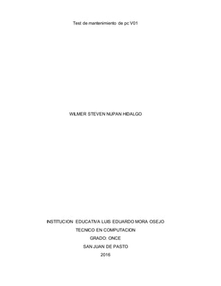 Test de mantenimiento de pc V01
WILMER STEVEN NUPAN HIDALGO
INSTITUCION EDUCATIVA LUIS EDUARDO MORA OSEJO
TECNICO EN COMPUTACION
GRADO: ONCE
SAN JUAN DE PASTO
2016
 