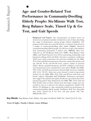 Research Report
                    Age- and Gender-Related Test
                    Performance in Community-Dwelling
                    Elderly People: Six-Minute Walk Test,
                    Berg Balance Scale, Timed Up & Go
                    Test, and Gait Speeds
                                  Background and Purpose. The interpretation of patient scores on
                                  clinical tests of physical mobility is limited by a lack of data describing
                                  the range of performance among people without disabilities. The
                                  purpose of this study was to provide data for 4 common clinical tests in
                                  a sample of community-dwelling older adults. Subjects. Ninety-six
                                  community-dwelling elderly people (61– 89 years of age) with indepen-
                                  dent functioning performed 4 clinical tests. Methods. Data were
                                  collected on the Six-Minute Walk Test (6MW), Berg Balance Scale
                                  (BBS), and Timed Up & Go Test (TUG) and during comfortable- and
                                  fast-speed walking (CGS and FGS). Intraclass correlation coefficients
                                  (ICCs) were used to determine the test-retest reliability for the 6MW,
                                  TUG, CGS, and FGS measurements. Data were analyzed by gender and
                                  age (60 – 69, 70 –79, and 80 – 89 years) cohorts, similar to previous
                                  studies. Means, standard deviations, and 95% confidence intervals for
                                  each measurement were calculated for each cohort. Results. The 6MW,
                                  TUG, CGS, and FGS measurements showed high test-retest reliability
                                  (ICC [2,1] .95-.97). Mean test scores showed a trend of age-related
                                  declines for the 6MW, BBS, TUG, CGS, and FGS for both male and
                                  female subjects. Discussion and Conclusion. Preliminary descriptive
                                  data suggest that physical therapists should use age-related data when
                                  interpreting patient data obtained for the 6MW, BBS, TUG, CGS and
                                  FGS. Further data on these clinical tests with larger sample sizes are
                                  needed to serve as a reference for patient comparisons. [Steffen TM,
                                  Hacker TA, Mollinger L. Age- and gender-related test performance in
                                  community-dwelling elderly people: Six-Minute Walk Test, Berg Bal-
                                  ance Scale, Timed Up & Go Test, and gait speeds. Phys Ther.
                                  2002;82:128 –137.]

 Key Words: Berg Balance Scale, Elderly, Gait speed, Six-Minute Walk Test, Timed Up & Go Test.

 Teresa M Steffen, Timothy A Hacker, Louise Mollinger




 128                                                          Physical Therapy . Volume 82 . Number 2 . February 2002
 
