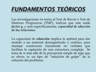  Las investigaciones en torno al Test de Raven o Test de
Matrices Progresivas (TMP), indican que este mide
factor g, y más específicamente, capacidad de educción
de las relaciones.
 La capacidad de educción implica la aptitud para dar
sentido a un material desorganizado y confuso, para
manejar constructos claramente no verbales que
facilitan la captación de una estructura compleja. Se
trata de ir más allá de la percepción simple de algo que
es obvio, es un tipo de “intuición de golpe” de la
solución del problema.
 