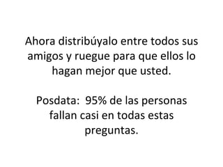 Ahora distribúyalo entre todos sus amigos y ruegue para que ellos lo hagan mejor que usted. Posdata:  95% de las personas fallan casi en todas estas preguntas. 