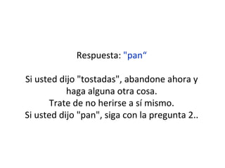 Respuesta:  "pan“ Si usted dijo "tostadas", abandone ahora y haga alguna otra cosa. Trate de no herirse a sí mismo. Si usted dijo "pan", siga con la pregunta 2.. 