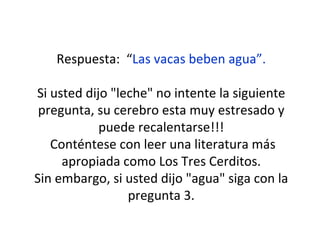 Respuesta:  “ Las vacas beben agua”. Si usted dijo "leche" no intente la siguiente pregunta, su cerebro esta muy estresado y puede recalentarse!!! Conténtese con leer una literatura más apropiada como Los Tres Cerditos. Sin embargo, si usted dijo "agua" siga con la pregunta 3. 