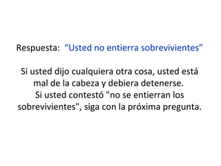 Respuesta:  “Usted no entierra sobrevivientes” Si usted dijo cualquiera otra cosa, usted está mal de la cabeza y debiera detenerse.  Si usted contestó "no se entierran los sobrevivientes", siga con la próxima pregunta. 