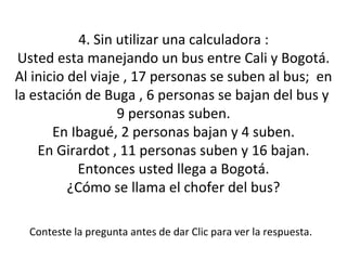 4. Sin utilizar una calculadora : Usted esta manejando un bus entre Cali y Bogotá. Al inicio del viaje , 17 personas se suben al bus;  en la estación de Buga , 6 personas se bajan del bus y  9 personas suben. En Ibagué, 2 personas bajan y 4 suben. En Girardot , 11 personas suben y 16 bajan. Entonces usted llega a Bogotá. ¿Cómo se llama el chofer del bus? Conteste la pregunta antes de dar Clic para ver la respuesta. 