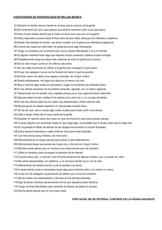 CUESTIONARIO DE PERSONALIDAD DE MILLON (MCMI-II)
81.Siempre he tenido menos interés en el sexo que la mayoría de la gente.
82.No comprendo por qué, pero parece que disfruto haciendo sufrir a los que quiero.
83.Hace mucho tiempo decidí que lo mejor es tener poco que ver con la gente.
84.Estoy dispuesto a luchar hasta el final antes de que nadie obstruya mis intereses y objetivos.
85.Desde niño siempre he tenido que tener cuidado con la gente que intentaba engañarme.
86.Cuando las cosas son aburridas me gusta provocar algo interesante.
87.Tengo un problema con el alcohol que nos ha creado dificultades a mí y mi familia.
88.Si alguien necesita hacer algo que requiera mucha paciencia, debería contar conmigo.
89.Probablemente tengo las ideas más creativas de entre la gente que conozco.
90.No he visto ningún coche en los últimos diez años.
91.No veo nada incorrecto en utilizar a la gente para conseguir lo que quiero
92.El que me castiguen nunca me ha frenado de hacer lo que he querido.
93.Muchas veces me siento muy alegre y animado, sin ningún motivo.
94.Siendo adolescente, me fugué de casa por lo menos una vez.
95.Muy a menudo digo cosas sin pensarlas y luego me arrepiento de haberlas dicho.
96.En las últimas semanas me he sentido exhausto, agotado, sin un motivo especial.
97.Últimamente me he sentido muy culpable porque ya no soy capaz de hacer nada bien.
98.Algunas ideas me dan vueltas en la cabeza una y otra vez, y no consigo olvidarlas.
99.En los dos últimos años me he vuelto muy desanimado y triste sobre la vida.
100.Mucha gente ha estado espiando mi vida privada durante años.
101.No sé por qué, pero a veces digo cosas crueles para hacer sufrir a los demás.
102.Odio o tengo miedo de la mayor parte de la gente.
103.Expreso mi opinión sobre las cosas sin que me importe lo que otros puedan pensar.
104.Cuando alguien con autoridad insiste en que haga algo, es probable que lo eluda o bien que lo haga mal.
105.En el pasado el hábito de abusar de las drogas me ha hecho no acudir al trabajo.
106.Estoy siempre dispuesto a ceder ante los otros para evitar disputas.
107.Con frecuencia estoy irritable y de mal humor.
108.Últimamente ya no tengo fuerzas para luchar ni para defenderme.
109.Últimamente tengo que pensar las cosas una y otra vez sin ningún motivo.
110.Muchas veces pienso que no merezco las cosas buenas que me suceden.
111.Utilizo mi atractivo para conseguir la atención de los demás.
112.Cuando estoy solo, a menudo noto la fuerte presencia de alguien cercano que no puede ser visto.
113.Me siento desorientado, sin objetivos, y no sé hacia dónde voy a ir en la vida.
114.Últimamente he sudado mucho y me he sentido muy tenso.
115.A veces siento como si necesitase hacer algo para hacerme daño a mí mismo o a otros.
116.La ley me ha castigado injustamente por delitos que nunca he cometido.
117.Me he vuelto muy sobresaltado y nervioso en las últimas semanas.
118.Sigo teniendo extraños pensamientos de los que desearía poder librarme.
119.Tengo muchas dificultades para controlar el impulso de beber en exceso.
120.Mucha gente piensa que no sirvo para nada.
POR FAVOR, NO SE DETENGA. CONTINUE EN LA PÁGINA SIGUIENTE
 