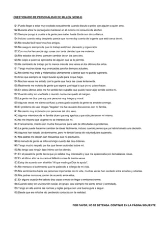 CUESTIONARIO DE PERSONALIDAD DE MILLON (MCMI-II)
121.Puedo llegar a estar muy excitado sexualmente cuando discuto o peleo con alguien a quien amo.
122.Durante años he conseguido mantener en el mínimo mi consumo de alcohol.
123.Siempre pongo a prueba a la gente para saber hasta dónde son de confianza.
124.Incluso cuando estoy despierto parece que no me doy cuenta de la gente que está cerca de mí.
125.Me resulta fácil hacer muchos amigos.
126.Me aseguro siempre de que mi trabajo esté bien planeado y organizado.
127.Con mucha frecuencia oigo cosas con tanta claridad que me molesta.
128.Mis estados de ánimo parecen cambiar de un dia para otro.
129.No culpo a quien se aprovecha de alguien que se lo permite.
130.He cambiado de trabajo por lo menos más de tres veces en los últimos dos años.
131.Tengo muchas ideas muy avanzadas para los tiempos actuales.
132.Me siento muy triste y melancólico últimamente y parece que no puedo superarlo.
133.Creo que siempre es mejor buscar ayuda para lo que hago.
134.Muchas veces me enfado con la gente que hace las cosas lentamente.
135.Realmente me molesta la gente que espera que haga lo que yo no quiero hacer.
136.En estos últimos años me he sentido tan culpable que puedo hacer algo terrible contra mí.
137.Cuando estoy en una fiesta o reunión nunca me quedo al margen.
138.La gente me dice que soy una persona muy íntegra y moral.
139.Algunas veces me siento confuso y preocupado cuando la gente es amable conmigo.
140.El problema de usar drogas "ilegales" me ha causado discusiones con mi familia.
141.Me siento muy incómodo con personas del otro sexo.
142.Algunos miembros de mi familia dicen que soy egoísta y que sólo pienso en mí mismo.
143.No me importa que la gente no se interese por mí.
144.Francamente, miento con mucha frecuencia para salir de dificultades o problemas.
145.La gente puede hacerme cambiar de ideas fácilmente, incluso cuando pienso que ya había tomado una decisión.
146.Algunos han tratado de dominarme, pero he tenido fuerza de voluntad para superarlo.
147.Mis padres me decían con frecuencia que no era bueno.
148.A menudo la gente se irrita conmigo cuando les doy órdenes.
149.Tengo mucho respeto por los que tienen autoridad sobre mí.
150.No tengo casi ningún lazo íntimo con los demás.
151.En el pasado la gente decía que yo estaba muy interesado y que me apasionaba por demasiadas cosas.
152.En el último año he cruzado el Atlántico más de treinta veces.
153.Estoy de acuerdo con el refrán:"Al que madruga Dios le ayuda".
154.Me merezco el sufrimiento que he padecido a lo largo de mi vida.
155.Mis sentimientos hacia las personas importantes de mi vida, muchas veces han oscilado entre amarlas y odiarlas.
156.Mis padres nunca se ponían de acuerdo entre ellos.
157.En alguna ocasión he bebido diez copas o más sin llegar a emborracharme.
158.Cuando estoy en una reunión social, en grupo, casi siempre me siento tenso y controlado.
159.Tengo en alta estima las normas y reglas porque son una buena guía a seguir.
160.Desde que era niño he ido perdiendo contacto con la realidad.
POR FAVOR, NO SE DETENGA. CONTINUE EN LA PÁGINA SIGUIENTE
 