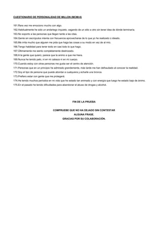 CUESTIONARIO DE PERSONALIDAD DE MILLON (MCMI-II)
161.Rara vez me emociono mucho con algo.
162.Habitualmente he sido un andariego inquieto, vagando de un sitio a otro sin tener idea de dónde terminaría.
163.No soporto a las personas que llegan tarde a las citas.
164.Gente sin escrúpulos intenta con frecuencia aprovecharse de lo que yo he realizado o ideado.
165.Me irrita mucho que alguien me pida que haga las cosas a su modo en vez de al mío.
166.Tengo habilidad para tener éxito en casi todo lo que hago.
167.Últimamente me siento completamente destrozado.
168.A la gente que quiero, parece que la animo a que me hiera.
169.Nunca he tenido pelo, ni en mi cabeza ni en mi cuerpo.
170.Cuando estoy con otras personas me gusta ser el centro de atención.
171.Personas que en un principio he admirado grandemente, más tarde me han defraudado al conocer la realidad.
172.Soy el tipo de persona que puede abordar a cualquiera y echarle una bronca.
173.Prefiero estar con gente que me protegerá.
174.He tenido muchos períodos en mi vida que he estado tan animado y con energía que luego he estado bajo de ánimo.
175.En el pasado he tenido dificultades para abandonar el abuso de drogas y alcohol.
FIN DE LA PRUEBA
COMPRUEBE QUE NO HA DEJADO SIN CONTESTAR
ALGUNA FRASE.
GRACIAS POR SU COLABORACIÓN.
 
