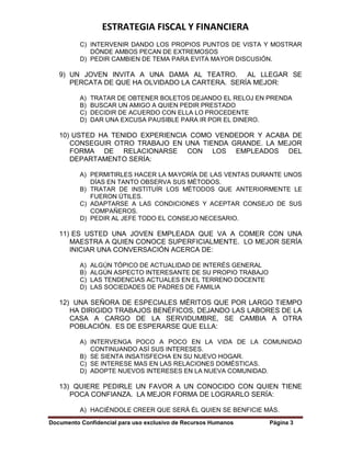 ESTRATEGIA FISCAL Y FINANCIERA
Documento Confidencial para uso exclusivo de Recursos Humanos Página 3
C) INTERVENIR DANDO LOS PROPIOS PUNTOS DE VISTA Y MOSTRAR
DÓNDE AMBOS PECAN DE EXTREMOSOS
D) PEDIR CAMBIEN DE TEMA PARA EVITA MAYOR DISCUSIÓN.
9) UN JOVEN INVITA A UNA DAMA AL TEATRO. AL LLEGAR SE
PERCATA DE QUE HA OLVIDADO LA CARTERA. SERÍA MEJOR:
A) TRATAR DE OBTENER BOLETOS DEJANDO EL RELOJ EN PRENDA
B) BUSCAR UN AMIGO A QUIEN PEDIR PRESTADO
C) DECIDIR DE ACUERDO CON ELLA LO PROCEDENTE
D) DAR UNA EXCUSA PAUSIBLE PARA IR POR EL DINERO.
10) USTED HA TENIDO EXPERIENCIA COMO VENDEDOR Y ACABA DE
CONSEGUIR OTRO TRABAJO EN UNA TIENDA GRANDE. LA MEJOR
FORMA DE RELACIONARSE CON LOS EMPLEADOS DEL
DEPARTAMENTO SERÍA:
A) PERMITIRLES HACER LA MAYORÍA DE LAS VENTAS DURANTE UNOS
DÍAS EN TANTO OBSERVA SUS MÉTODOS.
B) TRATAR DE INSTITUÍR LOS MÉTODOS QUE ANTERIORMENTE LE
FUERON ÚTILES.
C) ADAPTARSE A LAS CONDICIONES Y ACEPTAR CONSEJO DE SUS
COMPAÑEROS.
D) PEDIR AL JEFE TODO EL CONSEJO NECESARIO.
11) ES USTED UNA JOVEN EMPLEADA QUE VA A COMER CON UNA
MAESTRA A QUIEN CONOCE SUPERFICIALMENTE. LO MEJOR SERÍA
INICIAR UNA CONVERSACIÓN ACERCA DE:
A) ALGÚN TÓPICO DE ACTUALIDAD DE INTERÉS GENERAL
B) ALGÚN ASPECTO INTERESANTE DE SU PROPIO TRABAJO
C) LAS TENDENCIAS ACTUALES EN EL TERRENO DOCENTE
D) LAS SOCIEDADES DE PADRES DE FAMILIA
12) UNA SEÑORA DE ESPECIALES MÉRITOS QUE POR LARGO TIEMPO
HA DIRIGIDO TRABAJOS BENÉFICOS, DEJANDO LAS LABORES DE LA
CASA A CARGO DE LA SERVIDUMBRE, SE CAMBIA A OTRA
POBLACIÓN. ES DE ESPERARSE QUE ELLA:
A) INTERVENGA POCO A POCO EN LA VIDA DE LA COMUNIDAD
CONTINUANDO ASÍ SUS INTERESES.
B) SE SIENTA INSATISFECHA EN SU NUEVO HOGAR.
C) SE INTERESE MAS EN LAS RELACIONES DOMÉSTICAS.
D) ADOPTE NUEVOS INTERESES EN LA NUEVA COMUNIDAD.
13) QUIERE PEDIRLE UN FAVOR A UN CONOCIDO CON QUIEN TIENE
POCA CONFIANZA. LA MEJOR FORMA DE LOGRARLO SERÍA:
A) HACIÉNDOLE CREER QUE SERÁ ÉL QUIEN SE BENFICIE MÁS.
 