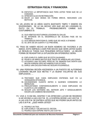 ESTRATEGIA FISCAL Y FINANCIERA
Documento Confidencial para uso exclusivo de Recursos Humanos Página 4
B) ENFATICE LA IMPORTANCIA QUE PARA USTED TIENE QUE SE LO
CONCEDA.
C) OFRECER ALGO EN RETRIBUCIÓN.
D) DECIR LO QUE DESEA EN FORMA BREVE, INDICANDO LOS
MOTIVOS.
14) UN JOVEN DE 24 AÑOS GASTA BASTANTE TIMPO Y DINERO EN
DIVERSIONES. SE LE HA HECHO VER QUE ASÍ NO LOGRARÁ EL
ÉXITO EN EL TRABAJO. PROBABLEMENTE CAMBIE SUS
COSTUMBRES SI:
A) SUS HÁBITOS NOCTURNOS LESIONAN SU SALUD.
B) SE INTERESE EN EL DESARROLLO DE ALGUNA FASE DE SU
TRABAJO
C) SUS AMIGOS ENFATIZAN EL DAÑO QUE SE HACE A SÍ MISMO
D) SU JEFE SE DA CUENTA Y LE PREVIENE.
15) TRAS DE HABER HECHO UN BUEN NÚMERO DE FAVORES A UN
AMIGO, ESTE EMPIEZA A DAR POR HECHO QUE SERÁ USTED QUIEN
LE RESUELVA TODAS SUS PEQUEÑAS DIFICULTADES. LA MEJOR
FORMA DE READAPTAR LA SITUACIÓN SIN OFENDERLE SERÍA:
A) EXPLICARLE EL DAÑO QUE SE ESTÁ CAUSANDO
B) PEDIR A UN AMIGO MUTUO QUE TRATE DE ARREGLAR LAS COSAS
C) AYUDARLE UNA VEZ MÁS, PERO DE TAL MANERA QUE SIENTA QUE
MEJOR HUBIERA SIDO NO HABERLO SOLICITADO.
D) DARLE UNA EXCUSA PARA NO SEGUIR AYUDÁNDOLE.
16) UNA PERSONA RECIÉN ASCENDIDA A UN PUESTO DE AUTORIDAD
LOGRARÍA MEJOR SUS METAS Y LA BUENA VOLUNTAD DE SUS
EMPLEADOS…..
A) TRATANDO QUE CADA EMPLEADO ENTIENDA QUÉ ES LA
VERDADERA EFICIENCIA.
B) ASCENDIENDO CUANTO ANTES A QUIENES CONSIDERA LO
MEREZCAN.
C) PREGUNTANDO CONFIDENCIALMENTE A CADA EMPLEADO EN
CUANTO A LOS CAMBIOS.
D) SEGUIR LOS SISTEMAS DEL ANTRIOR JEFE Y GRADUALMENTE
HACER LOS CAMBIOS NECESARIOS.
17) VIVE A 15 KM DEL CENTRO Y HA OFRECIDO LLEVAR DE REGRESO
A UN VECINO A LAS 4:00 P.M. ÉL LO ESPERA DESDE LAS 3:00 P.M. Y
A LAS 4:00 P.M. SE ENTREA USTED QUE NO PODRÁ SALIR ANTES DE
LAS 5:30 P.M. ¿QUÉ HARÍA USTED?
A) PEDIRLE UN TAXI.
B) EXPLICARLE Y DEJAR QUE ÉL DECIDA.
C) PEDIRLE QUE ESPERE HASTA LAS 5:30 P.M.
 