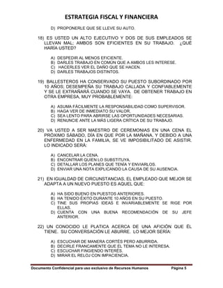 ESTRATEGIA FISCAL Y FINANCIERA
Documento Confidencial para uso exclusivo de Recursos Humanos Página 5
D) PROPONERLE QUE SE LLEVE SU AUTO.
18) ES USTED UN ALTO EJECUTIVO Y DOS DE SUS EMPLEADOS SE
LLEVAN MAL; AMBOS SON EFICIENTES EN SU TRABAJO. ¿QUÉ
HARÍA USTED?
A) DESPEDIR AL MENOS EFICIENTE.
B) DARLES TRABAJO EN COMÚN QUE A AMBOS LES INTERESE.
C) HACERLES VER EL DAÑO QUE SE HACEN.
D) DARLES TRABAJOS DISTINTOS.
19) BALLESTEROS HA CONSERVADO SU PUESTO SUBORDINADO POR
10 AÑOS; DESEMPEÑA SU TRABAJO CALLADA Y CONFIABLEMENTE
Y SE LE EXTRAÑARÁ CUANDO SE VAYA. DE OBTENER TRABAJO EN
OTRA EMPRESA, MUY PROBABLEMENTE:
A) ASUMA FÁCILMENTE LA RESPONSABILIDAD COMO SUPERVISOR.
B) HAGA VER DE INMEDIATO SU VALOR.
C) SEA LENTO PARA ABRIRSE LAS OPORTUNIDADES NECESARIAS.
D) RENUNCIE ANTE LA MÁS LIGERA CRÍTICA DE SU TRABAJO.
20) VA USTED A SER MAESTRO DE CEREMONIAS EN UNA CENA EL
PRÓXIMO SÁBADO, DÍA EN QUE POR LA MAÑANA, Y DEBIDO A UNA
ENFERMEDAD EN LA FAMILIA, SE VE IMPOSIBILITADO DE ASISTIR.
LO INDICADO SERÁ:
A) CANCELAR LA CENA.
B) ENCONTRAR QUIEN LO SUBSTITUYA.
C) DETALLAR LOS PLANES QUE TENÍA Y ENVIARLOS.
D) ENVIAR UNA NOTA EXPLICANDO LA CAUSA DE SU AUSENCIA.
21) EN IGUALDAD DE CIRCUNSTANCIAS, EL EMPLEADO QUE MEJOR SE
ADAPTA A UN NUEVO PUESTO ES AQUEL QUE:
A) HA SIDO BUENO EN PUESTOS ANTERIORES.
B) HA TENIDO ÉXITO DURANTE 10 AÑOS EN SU PUESTO.
C) TINE SUS PROPIAS IDEAS E INVARIABLEMENTE SE RIGE POR
ELLAS.
D) CUENTA CON UNA BUENA RECOMENDACIÓN DE SU JEFE
ANTERIOR.
22) UN CONOCIDO LE PLATICA ACERCA DE UNA AFICIÓN QUE ÉL
TIENE. SU CONVERSACIÓN LE ABURRE. LO MEJOR SERÍA:
A) ESCUCHAR DE MANERA CORTÉS PERO ABURRIDA.
B) DECIRLE FRANCAMENTE QUE EL TEMA NO LE INTERESA.
C) ESCUCHAR FINGIENDO INTERÉS.
D) MIRAR EL RELOJ CON IMPACIENCIA.
 