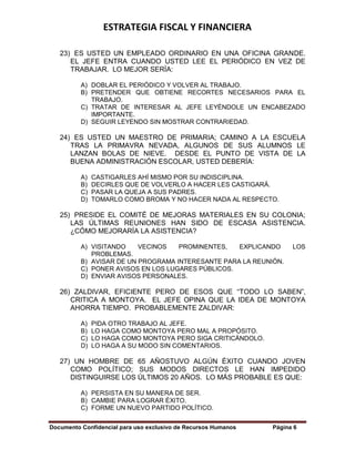 ESTRATEGIA FISCAL Y FINANCIERA
Documento Confidencial para uso exclusivo de Recursos Humanos Página 6
23) ES USTED UN EMPLEADO ORDINARIO EN UNA OFICINA GRANDE.
EL JEFE ENTRA CUANDO USTED LEE EL PERIÓDICO EN VEZ DE
TRABAJAR. LO MEJOR SERÍA:
A) DOBLAR EL PERIÓDICO Y VOLVER AL TRABAJO.
B) PRETENDER QUE OBTIENE RECORTES NECESARIOS PARA EL
TRABAJO.
C) TRATAR DE INTERESAR AL JEFE LEYÉNDOLE UN ENCABEZADO
IMPORTANTE.
D) SEGUIR LEYENDO SIN MOSTRAR CONTRARIEDAD.
24) ES USTED UN MAESTRO DE PRIMARIA; CAMINO A LA ESCUELA
TRAS LA PRIMAVRA NEVADA, ALGUNOS DE SUS ALUMNOS LE
LANZAN BOLAS DE NIEVE. DESDE EL PUNTO DE VISTA DE LA
BUENA ADMINISTRACIÓN ESCOLAR, USTED DEBERÍA:
A) CASTIGARLES AHÍ MISMO POR SU INDISCIPLINA.
B) DECIRLES QUE DE VOLVERLO A HACER LES CASTIGARÁ.
C) PASAR LA QUEJA A SUS PADRES.
D) TOMARLO COMO BROMA Y NO HACER NADA AL RESPECTO.
25) PRESIDE EL COMITÉ DE MEJORAS MATERIALES EN SU COLONIA;
LAS ÚLTIMAS REUNIONES HAN SIDO DE ESCASA ASISTENCIA.
¿CÓMO MEJORARÍA LA ASISTENCIA?
A) VISITANDO VECINOS PROMINENTES, EXPLICANDO LOS
PROBLEMAS.
B) AVISAR DE UN PROGRAMA INTERESANTE PARA LA REUNIÓN.
C) PONER AVISOS EN LOS LUGARES PÚBLICOS.
D) ENVIAR AVISOS PERSONALES.
26) ZALDIVAR, EFICIENTE PERO DE ESOS QUE “TODO LO SABEN”,
CRITICA A MONTOYA. EL JEFE OPINA QUE LA IDEA DE MONTOYA
AHORRA TIEMPO. PROBABLEMENTE ZALDIVAR:
A) PIDA OTRO TRABAJO AL JEFE.
B) LO HAGA COMO MONTOYA PERO MAL A PROPÓSITO.
C) LO HAGA COMO MONTOYA PERO SIGA CRITICÁNDOLO.
D) LO HAGA A SU MODO SIN COMENTARIOS.
27) UN HOMBRE DE 65 AÑOSTUVO ALGÚN ÉXITO CUANDO JOVEN
COMO POLÍTICO; SUS MODOS DIRECTOS LE HAN IMPEDIDO
DISTINGUIRSE LOS ÚLTIMOS 20 AÑOS. LO MÁS PROBABLE ES QUE:
A) PERSISTA EN SU MANERA DE SER.
B) CAMBIE PARA LOGRAR ÉXITO.
C) FORME UN NUEVO PARTIDO POLÍTICO.
 