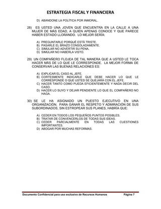 ESTRATEGIA FISCAL Y FINANCIERA
Documento Confidencial para uso exclusivo de Recursos Humanos Página 7
D) ABANDONE LA POLÍTICA POR INMORAL.
28) ES USTED UNA JOVEN QUE ENCUENTRA EN LA CALLE A UNA
MUJER DE MÁS EDAD, A QUIEN APENAS CONOCE Y QUE PARECE
HABER ESTADO LLORANDO. LO MEJOR SERÍA:
A) PREGUNTARLE PORQUÉ ESTÁ TRISTE.
B) PASARLE EL BRAZO CONSOLADAMENTE.
C) SIMULAR NO ADVERTIR SU PENA.
D) SIMULAR NO HABERLA VISTO.
29) UN COMPAÑERO FLOJEA DE TAL MANERA QUE A USTED LE TOCA
HACER MÁS DE LO QUE LE CORRESPONDE. LA MEJOR FORMA DE
CONSERVAR LAS BUENAS RELACIONES ES:
A) EXPLICAR EL CASO AL JEFE.
B) CORTESMENTE INDICARLE QUE DEBE HACER LO QUE LE
CORRESPONDE O QUE USTED SE QUEJARÁ CON EL JEFE.
C) HACER TANTO COMO PUEDA EFICIENTEMENTE Y NADA DECIR DEL
CASO.
D) HACER LO SUYO Y DEJAR PENDIENTE LO QUE EL COMPAÑERO NO
HAGA.
30) SE LE HA ASIGNADO UN PUESTO EJECUTIVO EN UNA
ORGANIZACIÓN. PARA GANAR EL RESPETO Y ADMIRACIÓN DE SUS
SUBORDINADOS, SIN ESTROPEAR SUS PLANES, HABRÍA QUE:
A) CEDER EN TODOS LOS PEQUEÑOS PUNTOS POSIBLES.
B) TRATAR DE CONVENCERLOS DE TODAS SUS IDEAS.
C) CEDER PARCIALMENTE EN TODAS LAS CUESTIONES
IMPORTANTES.
D) ABOGAR POR MUCHAS REFORMAS.
 