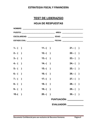 ESTRATEGIA FISCAL Y FINANCIERA
Documento Confidencial para uso exclusivo de Recursos Humanos Página 8
TEST DE LIDERAZGO
HOJA DE RESPUESTAS
NOMBRE: ______________________________________________________________
PUESTO: __________________________________ AREA: _____________________
ESCOLARIDAD: ___________________________ EDAD: ______________________
ESTADO CIVIL: ____________________________ FECHA: _____________________
1.- ( ) 11.- ( ) 21.- ( )
2.- ( ) 12.- ( ) 22.- ( )
3.- ( ) 13.- ( ) 23.- ( )
4.- ( ) 14.- ( ) 24.- ( )
5.- ( ) 15.- ( ) 25.- ( )
6.- ( ) 16.- ( ) 26.- ( )
7.- ( ) 17.- ( ) 27.- ( )
8.- ( ) 18.- ( ) 28.- ( )
9.- ( ) 19.- ( ) 29.- ( )
10.-( ) 20.- ( ) 30.- ( )
PUNTUACIÓN: _____________
EVALUADOR: _____________
 
