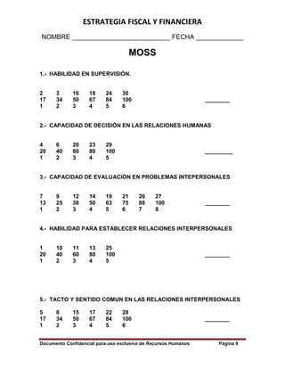 ESTRATEGIA FISCAL Y FINANCIERA
Documento Confidencial para uso exclusivo de Recursos Humanos Página 9
NOMBRE ___________________________ FECHA _____________
MOSS
1.- HABILIDAD EN SUPERVISIÓN.
2 3 16 18 24 30
17 34 50 67 84 100 ________
1 2 3 4 5 6
2.- CAPACIDAD DE DECISIÓN EN LAS RELACIONES HUMANAS
4 6 20 23 29
20 40 60 80 100 _________
1 2 3 4 5
3.- CAPACIDAD DE EVALUACIÓN EN PROBLEMAS INTEPERSONALES
7 9 12 14 19 21 26 27
13 25 38 50 63 75 88 100 ________
1 2 3 4 5 6 7 8
4.- HABILIDAD PARA ESTABLECER RELACIONES INTERPERSONALES
1 10 11 13 25
20 40 60 80 100 ________
1 2 3 4 5
5.- TACTO Y SENTIDO COMUN EN LAS RELACIONES INTERPERSONALES
5 8 15 17 22 28
17 34 50 67 84 100 ________
1 2 3 4 5 6
 