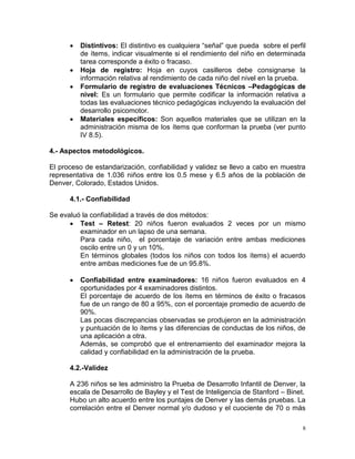 8
 Distintivos: El distintivo es cualquiera “señal” que pueda sobre el perfil
de ítems, indicar visualmente si el rendimiento del niño en determinada
tarea corresponde a éxito o fracaso.
 Hoja de registro: Hoja en cuyos casilleros debe consignarse la
información relativa al rendimiento de cada niño del nivel en la prueba.
 Formulario de registro de evaluaciones Técnicos –Pedagógicas de
nivel: Es un formulario que permite codificar la información relativa a
todas las evaluaciones técnico pedagógicas incluyendo la evaluación del
desarrollo psicomotor.
 Materiales específicos: Son aquellos materiales que se utilizan en la
administración misma de los ítems que conforman la prueba (ver punto
IV 8.5).
4.- Aspectos metodológicos.
El proceso de estandarización, confiabilidad y validez se llevo a cabo en muestra
representativa de 1.036 niños entre los 0.5 mese y 6.5 años de la población de
Denver, Colorado, Estados Unidos.
4.1.- Confiabilidad
Se evaluó la confiabilidad a través de dos métodos:
 Test – Retest: 20 niños fueron evaluados 2 veces por un mismo
examinador en un lapso de una semana.
Para cada niño, el porcentaje de variación entre ambas mediciones
oscilo entre un 0 y un 10%.
En términos globales (todos los niños con todos los ítems) el acuerdo
entre ambas mediciones fue de un 95.8%.
 Confiabilidad entre examinadores: 16 niños fueron evaluados en 4
oportunidades por 4 examinadores distintos.
El porcentaje de acuerdo de los ítems en términos de éxito o fracasos
fue de un rango de 80 a 95%, con el porcentaje promedio de acuerdo de
90%.
Las pocas discrepancias observadas se produjeron en la administración
y puntuación de lo ítems y las diferencias de conductas de los niños, de
una aplicación a otra.
Además, se comprobó que el entrenamiento del examinador mejora la
calidad y confiabilidad en la administración de la prueba.
4.2.-Validez
A 236 niños se les administro la Prueba de Desarrollo Infantil de Denver, la
escala de Desarrollo de Bayley y el Test de Inteligencia de Stanford – Binet.
Hubo un alto acuerdo entre los puntajes de Denver y las demás pruebas. La
correlación entre el Denver normal y/o dudoso y el cuociente de 70 o más
 