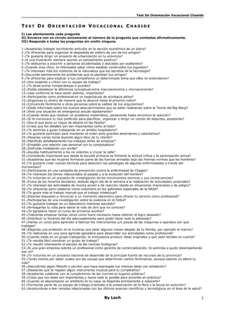 Test De Orientación Vocacional Chaside 
TE S T DE OR I E NT A C IÓN VOC A C IONA L CHA S ID E 
I) Lee atentamente cada pregunta 
II) Encierra con un círculo únicamente el número de la pregunta que contestes afirmativamente. 
III) Responde a todas las preguntas sin omitir ninguna. 
1 ¿Aceptarías trabajar escribiendo artículos en la sección económica de un diario? 
2 ¿Te ofrecerías para organizar la despedida de soltero de uno de tus amigos? 
3 ¿Te gustaría dirigir un proyecto de urbanización en tu provincia? 
4 ¿A una frustración siempre opones un pensamiento positivo? 
5 ¿Te dedicarías a socorrer a personas accidentadas o atacadas por asaltantes? 
6 ¿Cuando eras chico, te interesaba saber cómo estaban construidos tus juguetes? 
7 ¿Te interesan más los misterios de la naturaleza que los secretos de la tecnología? 
8 ¿Escuchás atentamente los problemas que te plantean tus amigos? 
9 ¿Te ofrecerías para explicar a tus compañeros un determinado tema que ellos no entendieron? 
10 ¿Sos exigente y crítico con tu equipo de trabajo? 
11 ¿Te atrae armar rompecabezas o puzzles? 
12 ¿Podés establecer la diferencia conceptual entre macroeconomía y microeconomía? 
13 ¿Usar uniforme te hace sentir distinto, importante? 
14 ¿Participarías como profesional en un espectáculo de acrobacia aérea? 
15 ¿Organizas tu dinero de manera que te alcance hasta el próximo cobro? 
16 ¿Convencés fácilmente a otras personas sobre la validez de tus argumentos? 
17 ¿Estás informado sobre los nuevos descubrimientos que se están realizando sobre la Teoría del Big-Bang? 
18 ¿Ante una situación de emergencia actuás rápidamente? 
19 ¿Cuando tenés que resolver un problema matemático, perseverás hasta encontrar la solución? 
20 ¿Si te convocara tu club preferido para planificar, organizar y dirigir un campo de deportes, aceptarías? 
21 ¿Sos el que pone un toque de alegría en las fiestas? 
22 ¿Crees que los detalles son tan importantes como el todo? 
23 ¿Te sentirías a gusto trabajando en un ámbito hospitalario? 
24 ¿Te gustaría participar para mantener el orden ante grandes desórdenes y cataclismos? 
25 ¿Pasarías varias horas leyendo algún libro de tu interés? 
26 ¿Planificás detalladamente tus trabajos antes de empezar? 
27 ¿Entablás una relación casi personal con tu computadora? 
28 ¿Disfrutás modelando con arcilla? 
29 ¿Ayudás habitualmente a los no videntes a cruzar la calle? 
30 ¿Considerás importante que desde la escuela primaria se fomente la actitud crítica y la participación activa? 
31 ¿Aceptarías que las mujeres formaran parte de las fuerzas armadas bajo las mismas normas que los hombres? 
32 ¿Te gustaría crear nuevas técnicas para descubrir las patologías de algunas enfermedades a través del 
microscopio? 
33 ¿Participarías en una campaña de prevención contra la enfermedad de Chagas? 
34 ¿Te interesan los temas relacionados al pasado y a la evolución del hombre? 
35 ¿Te incluirías en un proyecto de investigación de los movimientos sísmicos y sus consecuencias? 
36 ¿Fuera de los horarios escolares, dedicás algún día de la semana a la realización de actividades corporales? 
37 ¿Te interesan las actividades de mucha acción y de reacción rápida en situaciones imprevistas y de peligro? 
38 ¿Te ofrecerías para colaborar como voluntario en los gabinetes espaciales de la NASA? 
39 ¿Te gusta más el trabajo manual que el trabajo intelectual? 
40 ¿Estarías dispuesto a renunciar a un momento placentero para ofrecer tu servicio como profesional? 
41 ¿Participarías de una investigación sobre la violencia en el fútbol? 
42 ¿Te gustaría trabajar en un laboratorio mientras estudiás? 
43 ¿Arriesgarías tu vida para salvar la vida de otro que no conoces? 
44 ¿Te agradaría hacer un curso de primeros auxilios? 
45 ¿Tolerarías empezar tantas veces como fuere necesario hasta obtener el logro deseado? 
46 ¿Distribuís tu horarios del día adecuadamente para poder hacer todo lo planeado? 
47 ¿Harías un curso para aprender a fabricar los instrumentos y/o piezas de las máquinas o aparatos con que 
trabajas? 
48 ¿Elegirías una profesión en la tuvieras que estar algunos meses alejado de tu familia, por ejemplo el marino? 
49 ¿Te radicarías en una zona agrícola-ganadera para desarrollar tus actividades como profesional? 
50 ¿Cuando estás en un grupo trabajando, te entusiasma producir ideas originales y que sean tenidas en cuenta? 
51 ¿Te resulta fácil coordinar un grupo de trabajo? 
52 ¿Te resultó interesante el estudio de las ciencias biológicas? 
53 ¿Si una gran empresa solicita un profesional como gerente de comercialización, te sentirías a gusto desempeñando 
ese rol? 
54 ¿Te incluirías en un proyecto nacional de desarrollo de la principal fuente de recursos de tu provincia? 
55 ¿Tenés interés por saber cuales son las causas que determinan ciertos fenómenos, aunque saberlo no altere tu 
vida? 
56 ¿Descubriste algún filósofo o escritor que haya expresado tus mismas ideas con antelación? 
57 ¿Desearías que te regalen algún instrumento musical para tu cumpleaños? 
58 ¿Aceptarías colaborar con el cumplimiento de las normas en lugares públicos? 
59 ¿Crees que tus ideas son importantes,y haces todo lo posible para ponerlas en práctica? 
60 ¿Cuando se descompone un artefacto en tu casa, te disponés prontamente a repararlo? 
61 ¿Formarías parte de un equipo de trabajo orientado a la preservación de la flora y la fauna en extinción? 
62 ¿Acostumbrás a leer revistas relacionadas con los últimos avances científicos y tecnológicos en el área de la salud? 
By Loch 1 
 