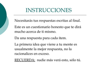 Necesitarás tus respuestas escritas al final.  Este es un cuestionario honesto que te dirá  mucho acerca de ti mismo.  Da una respuesta para cada ítem.  La primera idea que viene a tu mente es  usualmente la mejor respuesta, no la  racionalices en exceso.  RECUERDA:   nadie más verá esto, sólo tú.  INSTRUCCIONES  