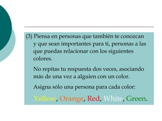 (3) Piensa en personas que también te conozcan    y que sean importantes para ti, personas a las    que puedas relacionar con los siguientes    colores.    No repitas tu respuesta dos veces, asociando    más de una vez a alguien con un color.    Asigna sólo una persona para cada color:    Yellow ,   Orange ,   Red ,   White ,   Green .   