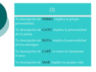 Tu descripción de  PERRO   implica tu propia  personalidad.  Tu descripción de  GATO   implica la personalidad  de tu pareja.  Tu descripción de  RATA   implica la personalidad  de tus enemigos.  Tu descripción de  CAFÉ   es cómo tú interpretas  el sexo.  Tu descripción de  MAR   implica tu propia vida.  (2)  