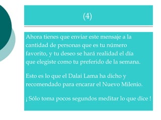 Ahora tienes que enviar este mensaje a la  cantidad de personas que es tu número  favorito, y tu deseo se hará realidad el día  que elegiste como tu preferido de la semana.   Esto es lo que el Dalai Lama ha dicho y  recomendado para encarar el Nuevo Milenio.  ¡ Sólo toma pocos segundos meditar lo que dice !  (4)  