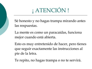 Sé honesto y no hagas trampa mirando antes  las respuestas.  La mente es como un paracaídas, funciona  mejor cuando está abierta.  Esto es muy entretenido de hacer, pero tienes  que seguir exactamente las instrucciones al  pie de la letra.  Te repito, no hagas trampa o no te servirá.  ¡ ATENCIÓN ! 