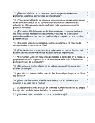 12. ¿Mientras disfruta de un descanso, continúa pensando en sus
problemas laborales, domésticos o profesionales?
13. ¿Tiene usted el hábito de acentuar excesivamente varias palabras que
usted considera clave en su conversación ordinaria o la tendencia a
articular las últimas palabras de sus frases más rápidamente que las
palabras iniciales?
14. ¿Encuentra difícil abstenerse de llevar cualquier conversación hacia
los temas que le interesan especialmente, y cuando no lo consigue,
pretende usted escuchar pero en realidad sigue ocupado en sus propios
pensamientos?
15. ¿Se siente vagamente culpable, cuando descansa y no hace nada
durante varias horas o varios días?

16. ¿Intenta siempre programar más y más cosas en menos tiempo, y al
hacerlo así deja cada vez menos margen para los imprevistos?
17. Al conversar, ¿da con frecuencia puñetazos o palmadas en la mesa, o
golpea con un puño la palma de la otra mano para dar más énfasis a un
punto particular de la discusión?
18. ¿Se somete a ciertos plazos en su trabajo que con frecuencia son
difíciles de cumplir?

19. ¿Aprieta con frecuencia las mandíbulas, hasta el punto que le rechinan
los dientes?

20. ¿Lleva con frecuencia material relacionado con su trabajo o sus
estudios a su casa por la noche?

21. ¿Acostumbra usted a evaluar en términos numéricos no sólo su propio
trabajo, sino también las actividades de los demás?
22. ¿Se siente usted insatisfecho con su actual trabajo?
 