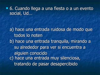 6.  Cuando llega a una fiesta o a un evento social, Ud… a) hace una entrada ruidosa de modo que todos lo noten  b) hace una entrada tranquila, mirando a su alrededor para ver si encuentra a  alguien conocido c) hace una entrada muy silenciosa,  tratando de pasar desapercibido   