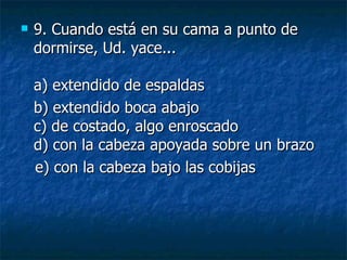 9.  Cuando está en su cama a punto de dormirse, Ud. yace... a) extendido de espaldas  b) extendido boca abajo c) de costado, algo enroscado d) con la cabeza apoyada sobre un brazo    e) con la cabeza bajo las cobijas 