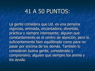 41 A 50 PUNTOS: La gente considera que Ud. es una persona vigorosa, animada, encantadora, divertida, práctica y siempre interesante; alguien que constantemente es el centro de atención, pero lo suficientemente bien equilibrado como para no pasar por encima de los demás. También lo consideran buena gente, considerado y comprensivo; alguien que siempre los anima y los ayuda. 