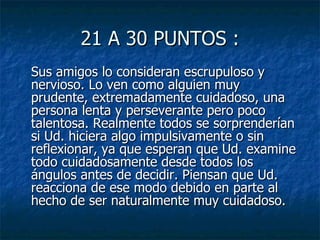 21 A 30 PUNTOS : Sus amigos lo consideran escrupuloso y nervioso. Lo ven como alguien muy prudente, extremadamente cuidadoso, una persona lenta y perseverante pero poco talentosa. Realmente todos se sorprenderían si Ud. hiciera algo impulsivamente o sin reflexionar, ya que esperan que Ud. examine todo cuidadosamente desde todos los ángulos antes de decidir. Piensan que Ud. reacciona de ese modo debido en parte al hecho de ser naturalmente muy cuidadoso.  