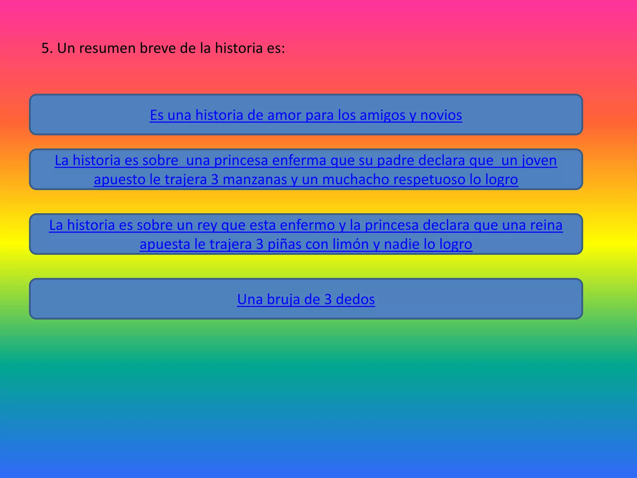 5. Un resumen breve de la historia es:

Es una historia de amor para los amigos y novios
La historia es sobre una princesa enferma que su padre declara que un joven
apuesto le trajera 3 manzanas y un muchacho respetuoso lo logro
La historia es sobre un rey que esta enfermo y la princesa declara que una reina
apuesta le trajera 3 piñas con limón y nadie lo logro
Una bruja de 3 dedos

 