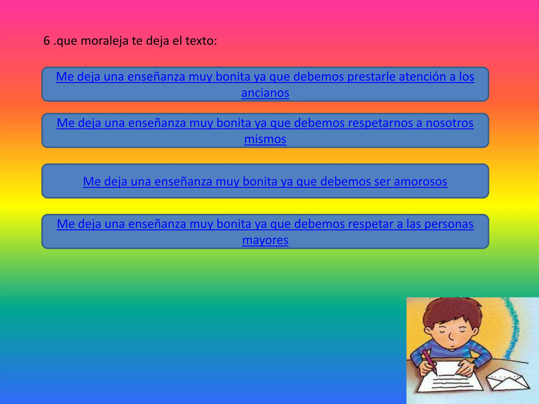 6 .que moraleja te deja el texto:
Me deja una enseñanza muy bonita ya que debemos prestarle atención a los
ancianos
Me deja una enseñanza muy bonita ya que debemos respetarnos a nosotros
mismos
Me deja una enseñanza muy bonita ya que debemos ser amorosos
Me deja una enseñanza muy bonita ya que debemos respetar a las personas
mayores

 