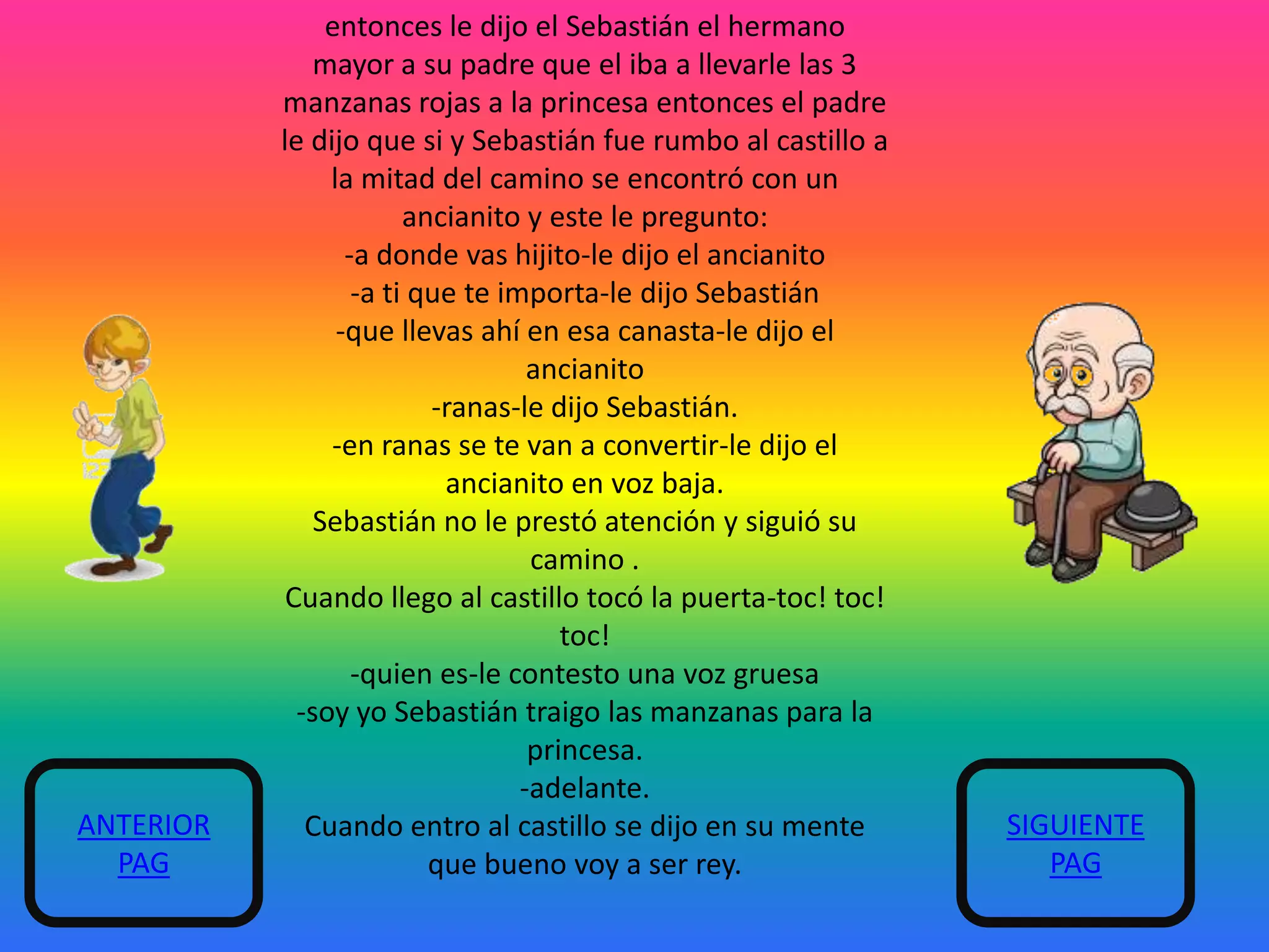 ANTERIOR
PAG

entonces le dijo el Sebastián el hermano
mayor a su padre que el iba a llevarle las 3
manzanas rojas a la princesa entonces el padre
le dijo que si y Sebastián fue rumbo al castillo a
la mitad del camino se encontró con un
ancianito y este le pregunto:
-a donde vas hijito-le dijo el ancianito
-a ti que te importa-le dijo Sebastián
-que llevas ahí en esa canasta-le dijo el
ancianito
-ranas-le dijo Sebastián.
-en ranas se te van a convertir-le dijo el
ancianito en voz baja.
Sebastián no le prestó atención y siguió su
camino .
Cuando llego al castillo tocó la puerta-toc! toc!
toc!
-quien es-le contesto una voz gruesa
-soy yo Sebastián traigo las manzanas para la
princesa.
-adelante.
Cuando entro al castillo se dijo en su mente
que bueno voy a ser rey.

SIGUIENTE
PAG

 