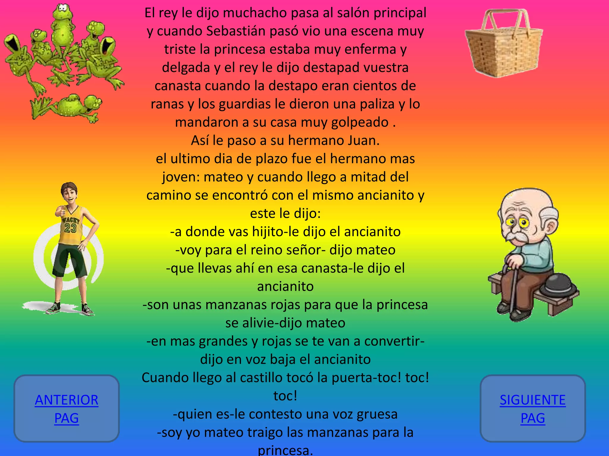 ANTERIOR
PAG

El rey le dijo muchacho pasa al salón principal
y cuando Sebastián pasó vio una escena muy
triste la princesa estaba muy enferma y
delgada y el rey le dijo destapad vuestra
canasta cuando la destapo eran cientos de
ranas y los guardias le dieron una paliza y lo
mandaron a su casa muy golpeado .
Así le paso a su hermano Juan.
el ultimo dia de plazo fue el hermano mas
joven: mateo y cuando llego a mitad del
camino se encontró con el mismo ancianito y
este le dijo:
-a donde vas hijito-le dijo el ancianito
-voy para el reino señor- dijo mateo
-que llevas ahí en esa canasta-le dijo el
ancianito
-son unas manzanas rojas para que la princesa
se alivie-dijo mateo
-en mas grandes y rojas se te van a convertirdijo en voz baja el ancianito
Cuando llego al castillo tocó la puerta-toc! toc!
toc!
-quien es-le contesto una voz gruesa
-soy yo mateo traigo las manzanas para la
princesa.

SIGUIENTE
PAG

 
